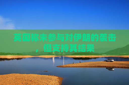英国称未参与对伊朗的袭击，但支持其结果