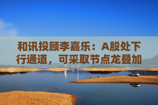 和讯投顾李嘉乐：A股处下行通道，可采取节点龙叠加套利方式