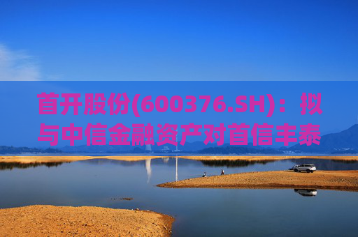 首开股份(600376.SH)：拟与中信金融资产对首信丰泰进行同比例增资