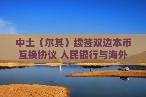 中土（尔其）续签双边本币互换协议 人民银行与海外央行互换协议总规模达4.5万亿元  第1张