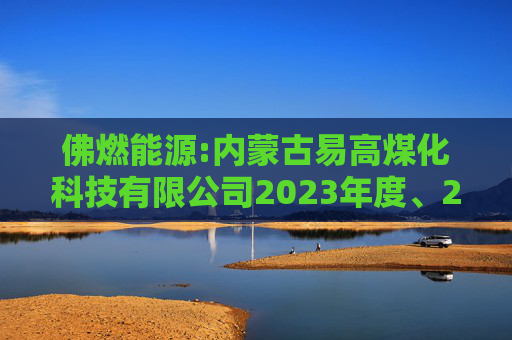佛燃能源:内蒙古易高煤化科技有限公司2023年度、2024年度审计报告