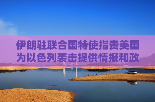 伊朗驻联合国特使指责美国为以色列袭击提供情报和政治支持