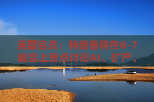 美国官员：特朗普将在G-7峰会上重点讨论AI、矿产、能源和贸易问题