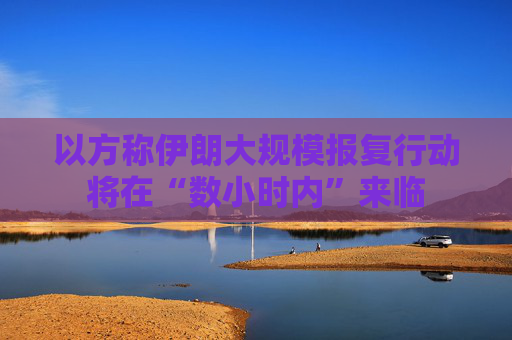 以方称伊朗大规模报复行动将在“数小时内”来临