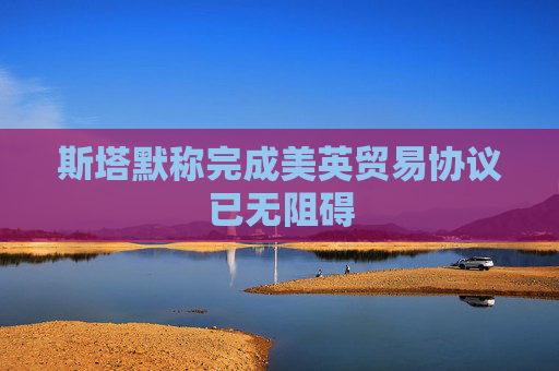 斯塔默称完成美英贸易协议已无阻碍