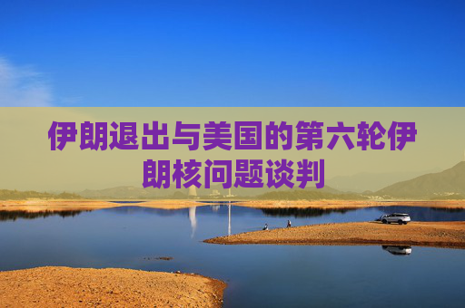 伊朗退出与美国的第六轮伊朗核问题谈判
