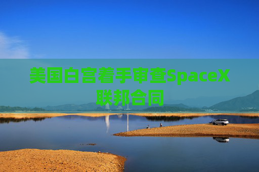 美国白宫着手审查SpaceX联邦合同