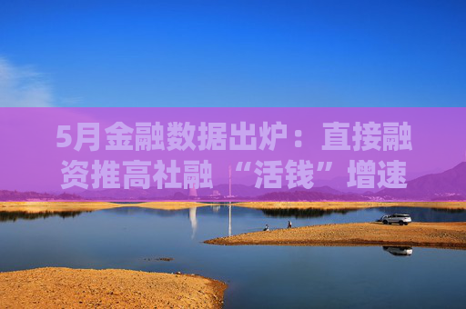 5月金融数据出炉：直接融资推高社融 “活钱”增速明显加快