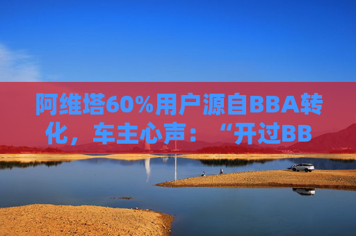 阿维塔60%用户源自BBA转化，车主心声：“开过BBA，方知阿维塔”