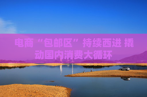 电商“包邮区”持续西进 撬动国内消费大循环