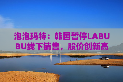 泡泡玛特：韩国暂停LABUBU线下销售，股价创新高