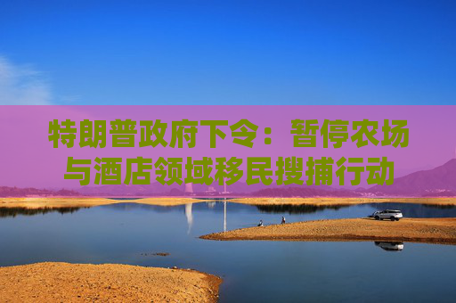 特朗普政府下令：暂停农场与酒店领域移民搜捕行动