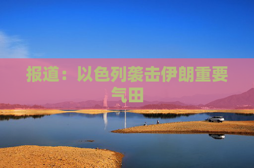 报道：以色列袭击伊朗重要气田