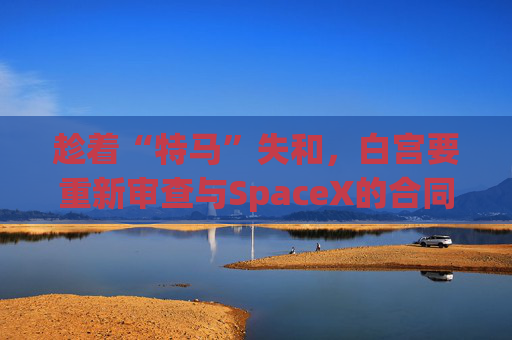 趁着“特马”失和，白宫要重新审查与SpaceX的合同