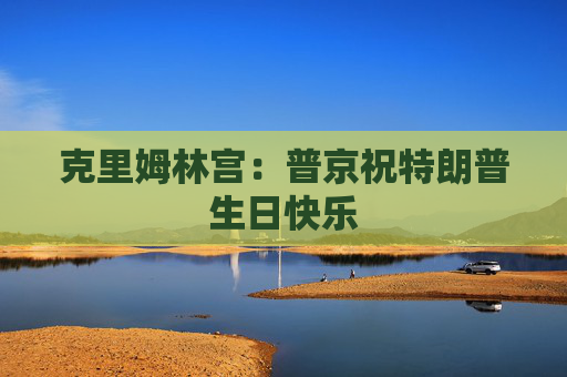 克里姆林宫：普京祝特朗普生日快乐