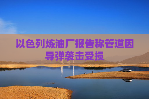 以色列炼油厂报告称管道因导弹袭击受损