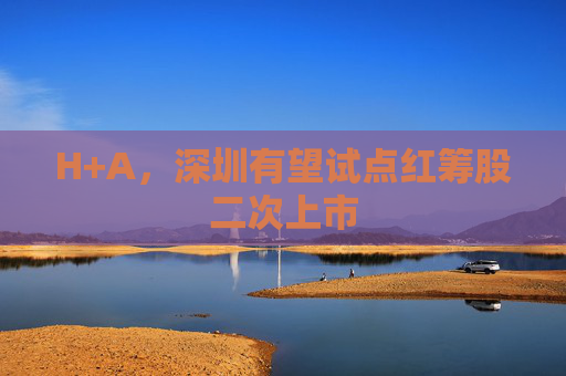 H+A，深圳有望试点红筹股二次上市