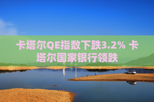 卡塔尔QE指数下跌3.2% 卡塔尔国家银行领跌