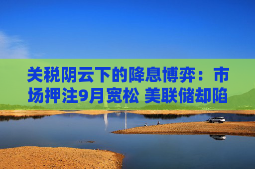 关税阴云下的降息博弈：市场押注9月宽松 美联储却陷入“观望等待”阶段