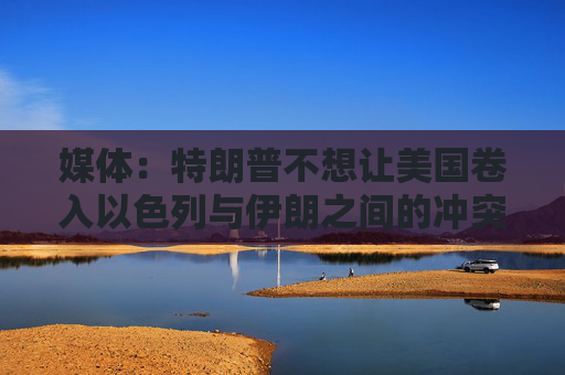 媒体：特朗普不想让美国卷入以色列与伊朗之间的冲突