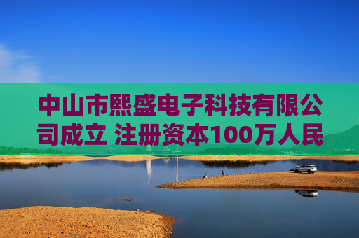 中山市熙盛电子科技有限公司成立 注册资本100万人民币