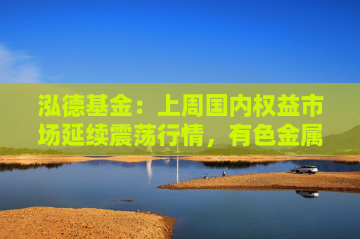 泓德基金：上周国内权益市场延续震荡行情，有色金属和石油石化表现较好  第1张