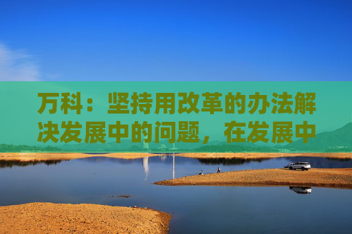 万科：坚持用改革的办法解决发展中的问题，在发展中化解风险