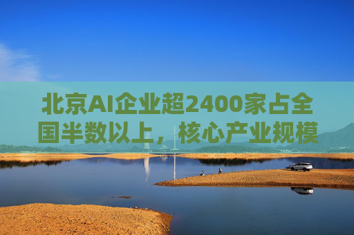 北京AI企业超2400家占全国半数以上，核心产业规模近3500亿元