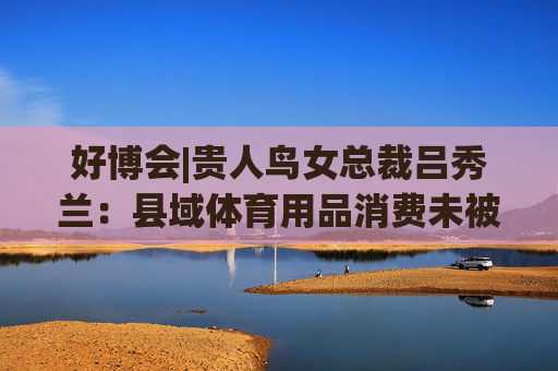 好博会|贵人鸟女总裁吕秀兰:县域体育用品消费未被满足,只有一二线城市1/56