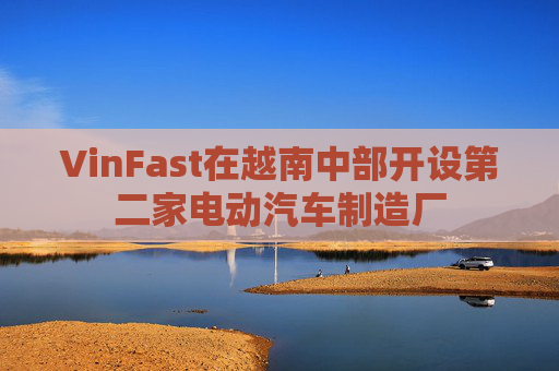 VinFast在越南中部开设第二家电动汽车制造厂