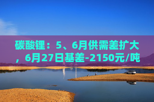 碳酸锂：5、6月供需差扩大，6月27日基差-2150元/吨