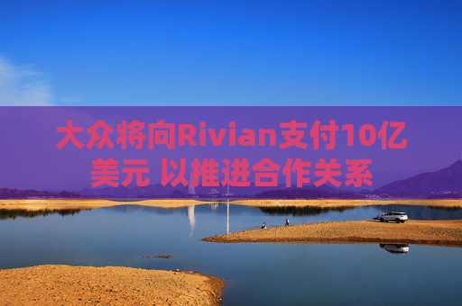 大众将向Rivian支付10亿美元 以推进合作关系