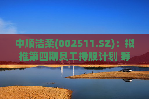 中顺洁柔(002511.SZ)：拟推第四期员工持股计划 筹资总额不超7774万元