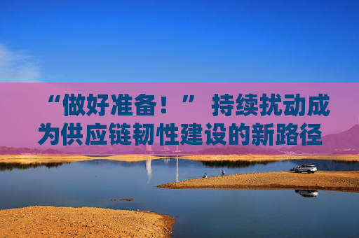 “做好准备！” 持续扰动成为供应链韧性建设的新路径