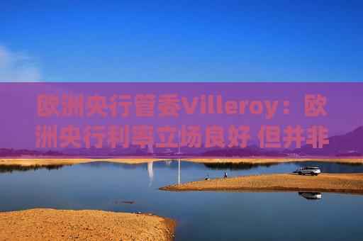 欧洲央行管委Villeroy：欧洲央行利率立场良好 但并非一成不变
