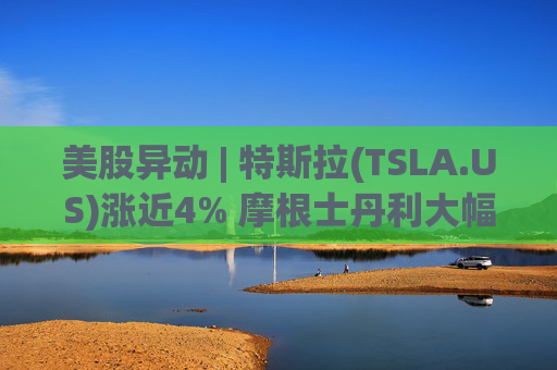 美股异动 | 特斯拉(TSLA.US)涨近4% 摩根士丹利大幅上调目标价至800美元