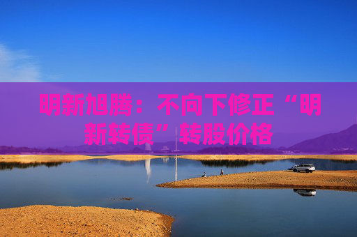 明新旭腾：不向下修正“明新转债”转股价格