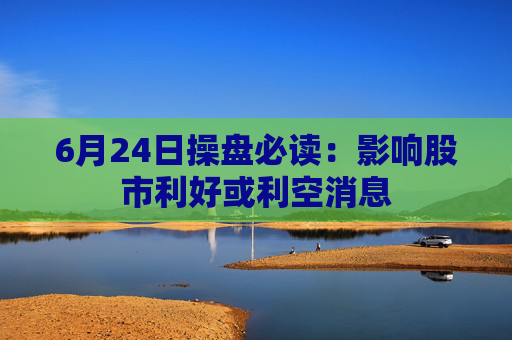 6月24日操盘必读：影响股市利好或利空消息