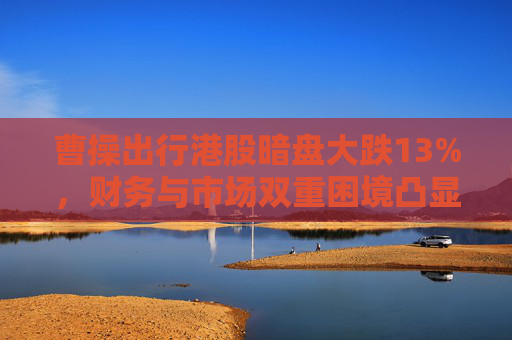 曹操出行港股暗盘大跌13%，财务与市场双重困境凸显，过度依赖聚合平台
