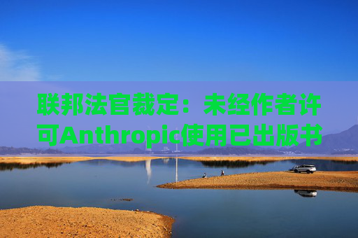 联邦法官裁定：未经作者许可Anthropic使用已出版书籍训练其AI模型合法