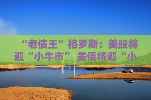 “老债王”格罗斯：美股将迎“小牛市” 美债将迎“小熊市”