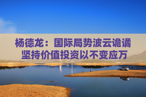 杨德龙：国际局势波云诡谲 坚持价值投资以不变应万变