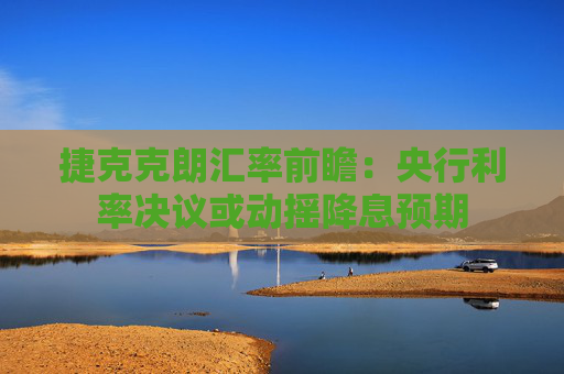 捷克克朗汇率前瞻：央行利率决议或动摇降息预期