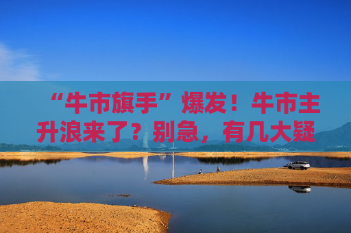 “牛市旗手”爆发！牛市主升浪来了？别急，有几大疑问待解