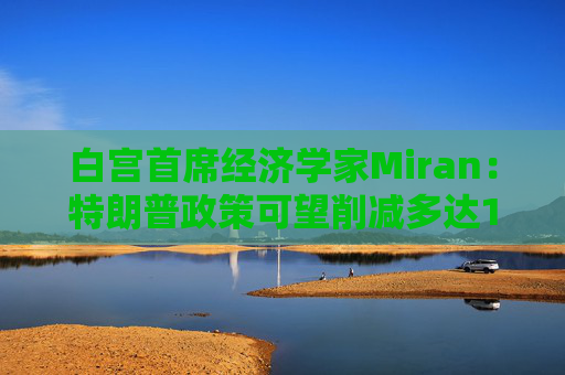 白宫首席经济学家Miran：特朗普政策可望削减多达11万亿美元的赤字