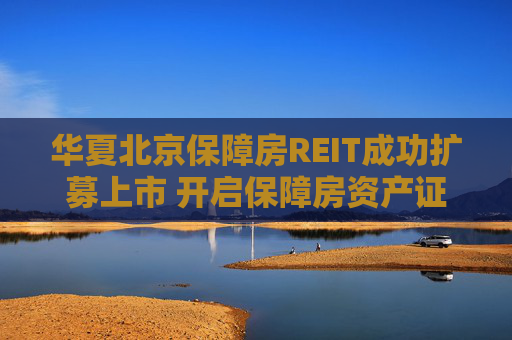 华夏北京保障房REIT成功扩募上市 开启保障房资产证券化常态化运作新篇章  第1张