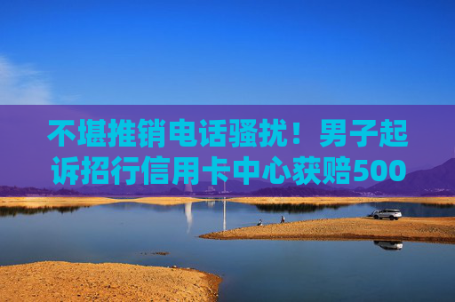 不堪推销电话骚扰！男子起诉招行信用卡中心获赔5000元