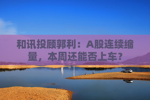 和讯投顾郭利：A股连续缩量，本周还能否上车？  第1张