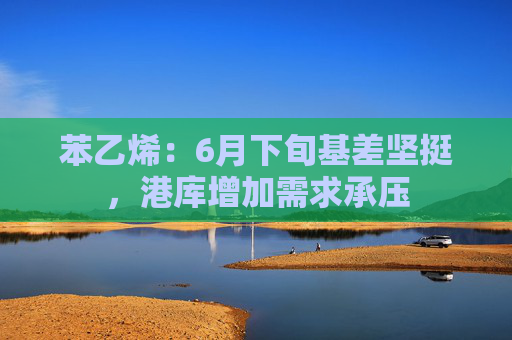 苯乙烯：6月下旬基差坚挺，港库增加需求承压