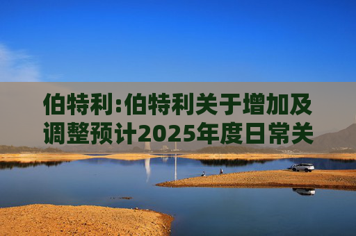 伯特利:伯特利关于增加及调整预计2025年度日常关联交易的公告